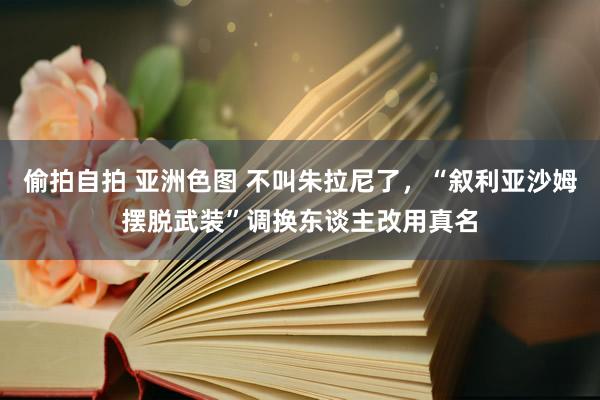 偷拍自拍 亚洲色图 不叫朱拉尼了，“叙利亚沙姆摆脱武装”调换东谈主改用真名