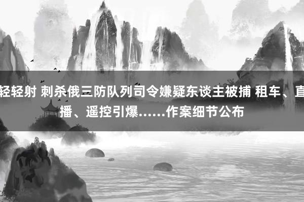 轻轻射 刺杀俄三防队列司令嫌疑东谈主被捕 租车、直播、遥控引爆......作案细节公布