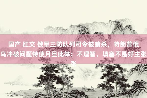 国产 肛交 俄军三防队列司令被暗杀，特朗普俄乌冲破问题特使月旦此举：不理智，填塞不是好主张