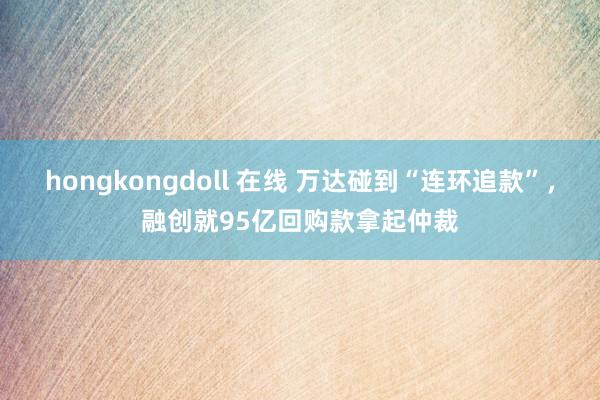 hongkongdoll 在线 万达碰到“连环追款”，融创就95亿回购款拿起仲裁