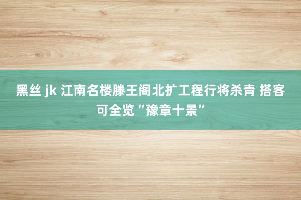 黑丝 jk 江南名楼滕王阁北扩工程行将杀青 搭客可全览“豫章十景”