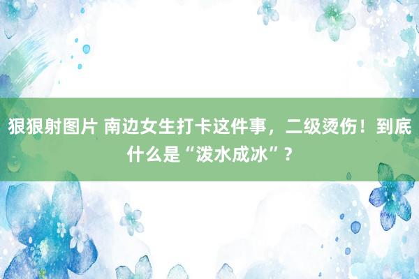 狠狠射图片 南边女生打卡这件事,二级烫伤!到底什么是“泼水成冰”?