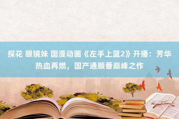 探花 眼镜妹 国漫动画《左手上篮2》开播：芳华热血再燃，国产通顺番巅峰之作