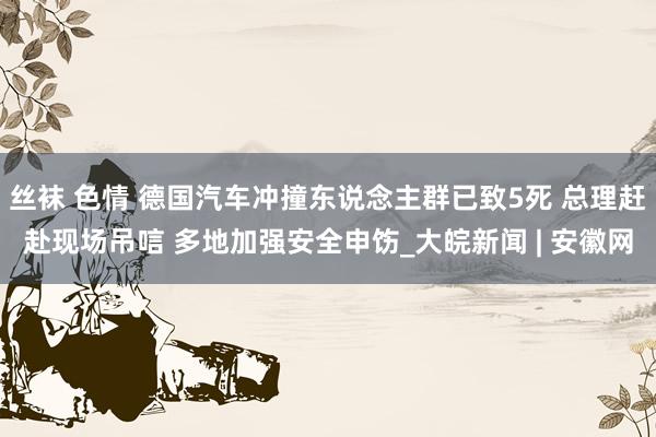 丝袜 色情 德国汽车冲撞东说念主群已致5死 总理赶赴现场吊唁 多地加强安全申饬_大皖新闻 | 安徽网