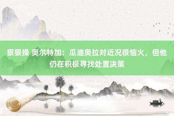 狠狠操 奥尔特加：瓜迪奥拉对近况很恼火，但他仍在积极寻找处置决策