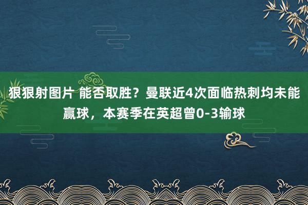 狠狠射图片 能否取胜?曼联近4次面临热刺均未能赢球,本赛季在英超曾0-3输球