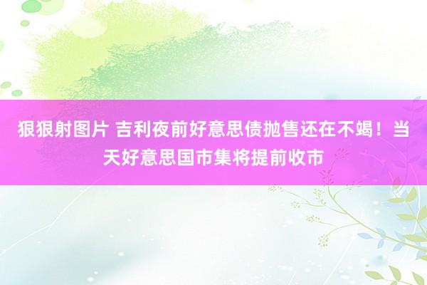 狠狠射图片 吉利夜前好意思债抛售还在不竭！当天好意思国市集将提前收市