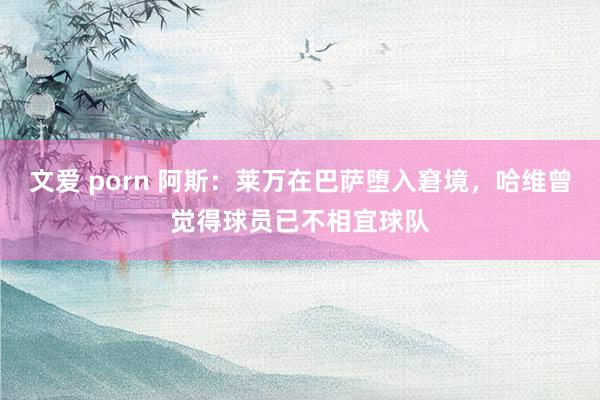 文爱 porn 阿斯：莱万在巴萨堕入窘境，哈维曾觉得球员已不相宜球队