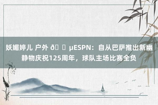 妖媚婷儿 户外 😵ESPN：自从巴萨推出新幽静物庆祝125周年，球队主场比赛全负