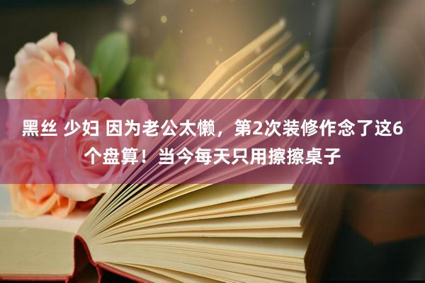 黑丝 少妇 因为老公太懒，第2次装修作念了这6个盘算！当今每天只用擦擦桌子