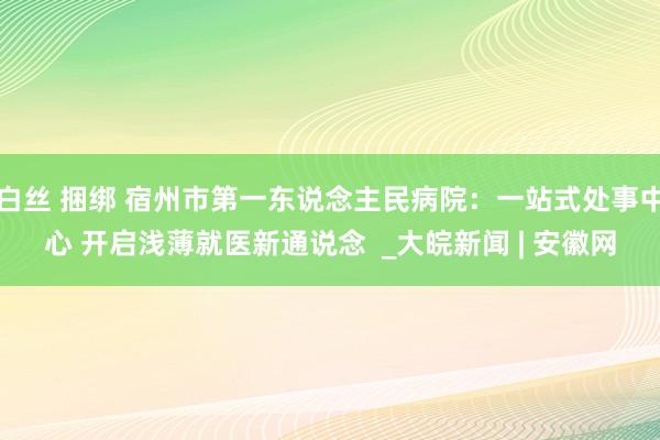 白丝 捆绑 宿州市第一东说念主民病院：一站式处事中心 开启浅薄就医新通说念  _大皖新闻 | 安徽网