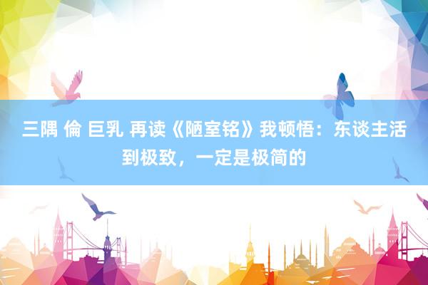 三隅 倫 巨乳 再读《陋室铭》我顿悟：东谈主活到极致，一定是极简的