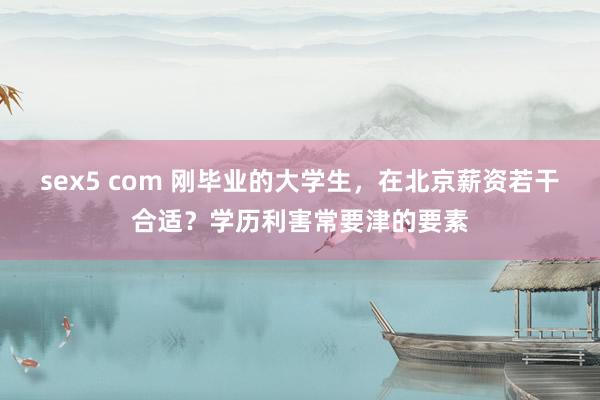 sex5 com 刚毕业的大学生，在北京薪资若干合适？学历利害常要津的要素