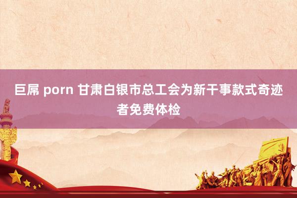 巨屌 porn 甘肃白银市总工会为新干事款式奇迹者免费体检