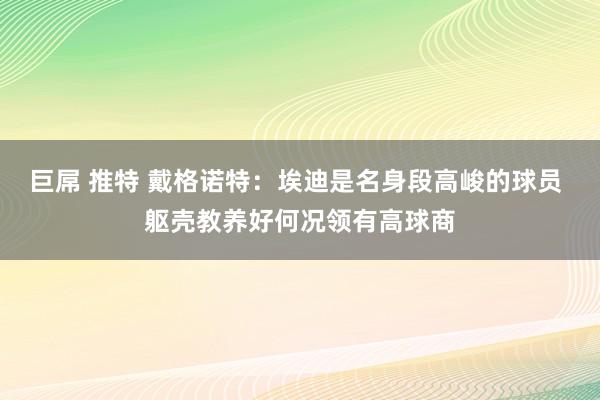 巨屌 推特 戴格诺特：埃迪是名身段高峻的球员 躯壳教养好何况领有高球商