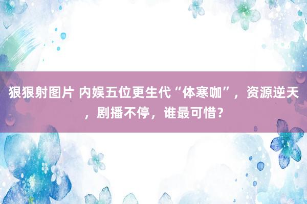 狠狠射图片 内娱五位更生代“体寒咖”，资源逆天，剧播不停，谁最可惜？