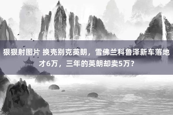 狠狠射图片 换壳别克英朗，雪佛兰科鲁泽新车落地才6万，三年的英朗却卖5万？