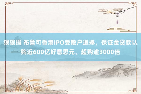 狠狠操 布鲁可香港IPO受散户追捧，保证金贷款认购近600亿好意思元、超购逾3000倍