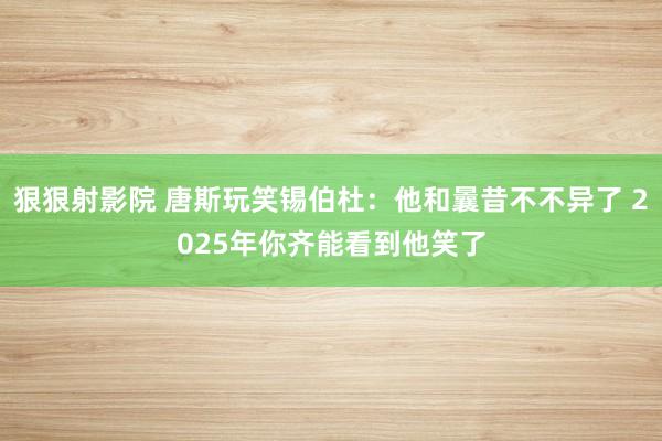 狠狠射影院 唐斯玩笑锡伯杜：他和曩昔不不异了 2025年你齐能看到他笑了