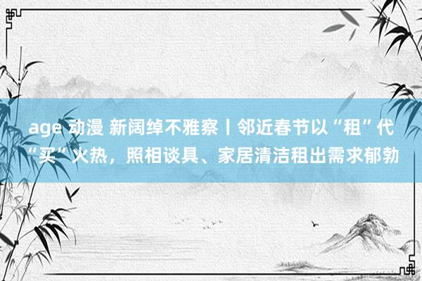 age 动漫 新阔绰不雅察丨邻近春节以“租”代“买”火热，照相谈具、家居清洁租出需求郁勃