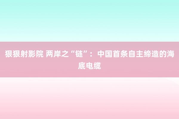 狠狠射影院 两岸之“链”：中国首条自主缔造的海底电缆