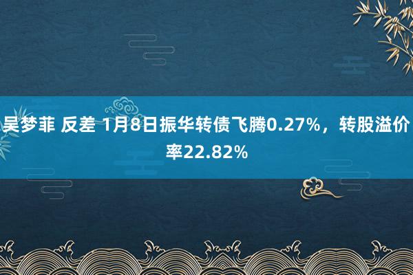 吴梦菲 反差 1月8日振华转债飞腾0.27%，转股溢价率22.82%