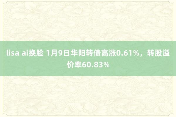 lisa ai换脸 1月9日华阳转债高涨0.61%，转股溢价率60.83%