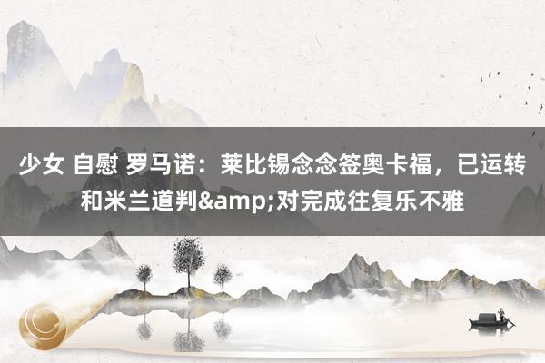少女 自慰 罗马诺：莱比锡念念签奥卡福，已运转和米兰道判&对完成往复乐不雅
