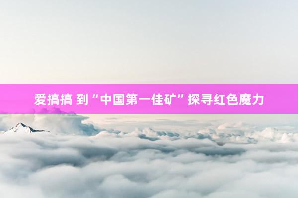 爱搞搞 到“中国第一佳矿”探寻红色魔力