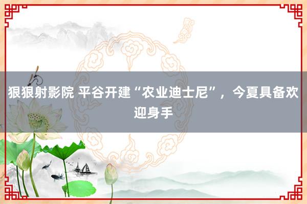 狠狠射影院 平谷开建“农业迪士尼”，今夏具备欢迎身手