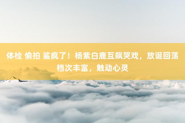 体检 偷拍 鲨疯了！杨紫白鹿互飙哭戏，放诞回荡档次丰富，触动心灵