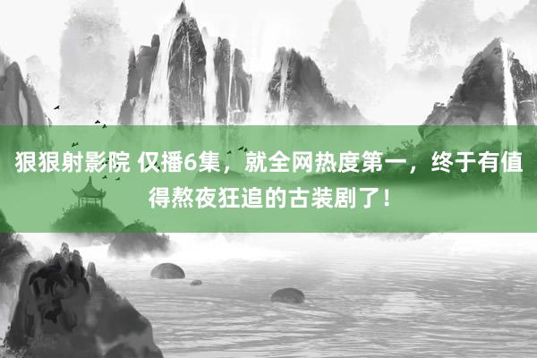 狠狠射影院 仅播6集，就全网热度第一，终于有值得熬夜狂追的古装剧了！