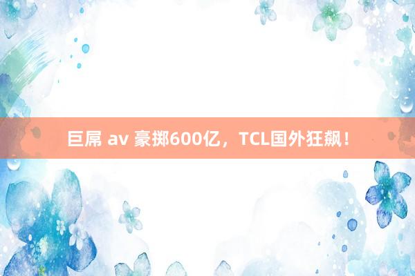 巨屌 av 豪掷600亿，TCL国外狂飙！