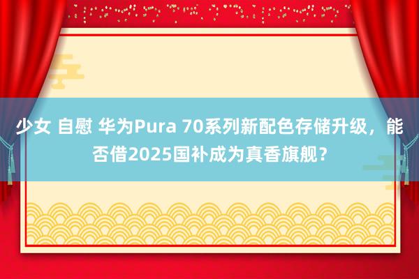 少女 自慰 华为Pura 70系列新配色存储升级，能否借2025国补成为真香旗舰？