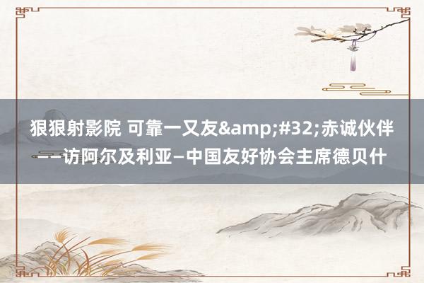 狠狠射影院 可靠一又友&#32;赤诚伙伴——访阿尔及利亚—中国友好协会主席德贝什