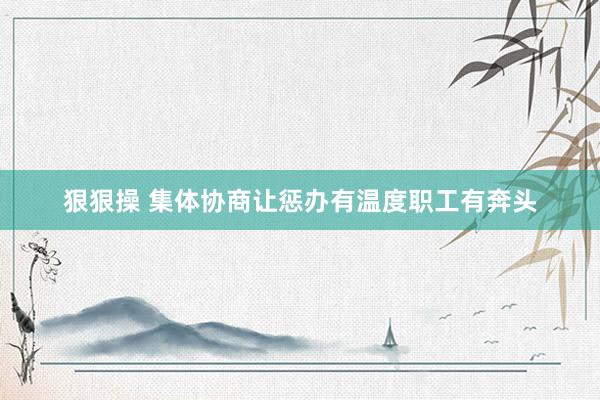 狠狠操 集体协商让惩办有温度职工有奔头