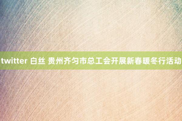 twitter 白丝 贵州齐匀市总工会开展新春暖冬行活动