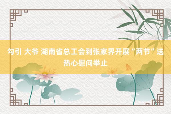 勾引 大爷 湖南省总工会到张家界开展“两节”送热心慰问举止