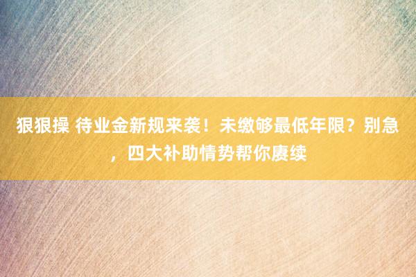 狠狠操 待业金新规来袭！未缴够最低年限？别急，四大补助情势帮你赓续