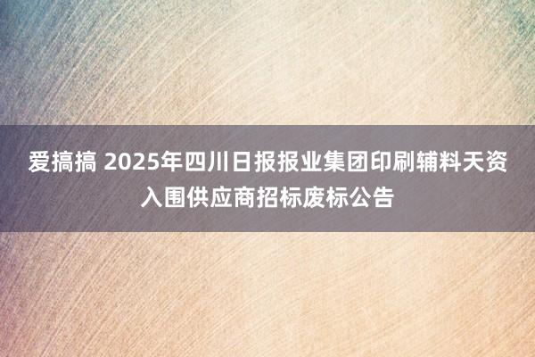 爱搞搞 2025年四川日报报业集团印刷辅料天资入围供应商招标废标公告