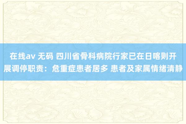 在线av 无码 四川省骨科病院行家已在日喀则开展调停职责：危重症患者居多 患者及家属情绪清静