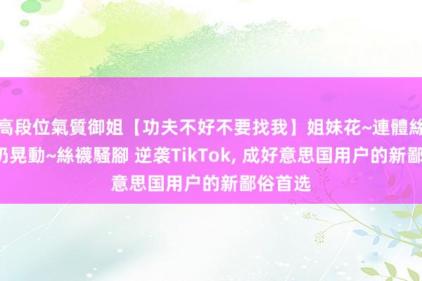 高段位氣質御姐【功夫不好不要找我】姐妹花~連體絲襪~大奶晃動~絲襪騷腳 逆袭TikTok， 成好意思国用户的新鄙俗首选