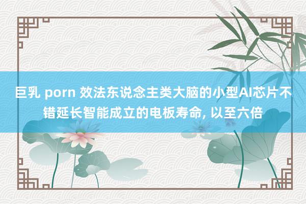 巨乳 porn 效法东说念主类大脑的小型AI芯片不错延长智能成立的电板寿命， 以至六倍