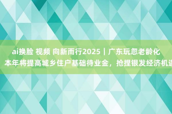 ai换脸 视频 向新而行2025｜广东玩忽老龄化：本年将提高城乡住户基础待业金，抢捏银发经济机遇
