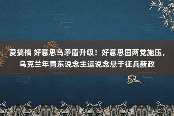 爱搞搞 好意思乌矛盾升级！好意思国两党施压，乌克兰年青东说念主运说念悬于征兵新政
