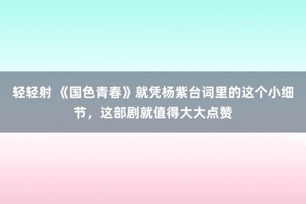 轻轻射 《国色青春》就凭杨紫台词里的这个小细节，这部剧就值得大大点赞