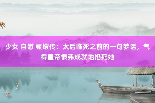 少女 自慰 甄嬛传：太后临死之前的一句梦话，气得皇帝恨弗成就地掐死她