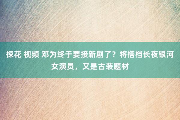 探花 视频 邓为终于要接新剧了？将搭档长夜银河女演员，又是古装题材