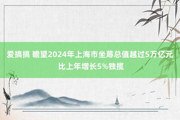 爱搞搞 瞻望2024年上海市坐蓐总值越过5万亿元 比上年增长5%独揽