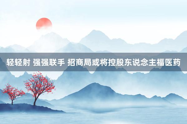 轻轻射 强强联手 招商局或将控股东说念主福医药